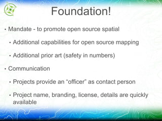 Foundation! 
• Mandate - to promote open source spatial 
• Additional capabilities for open source mapping 
• Additional prior art (safety in numbers) 
• Communication 
• Projects provide an “officer” as contact person 
• Project name, branding, license, details are quickly 
available 
 