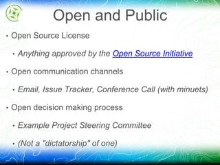 Open and Public 
• Open Source License 
• Anything approved by the Open Source Initiative 
• Open communication channels 
• Email, Issue Tracker, Conference Call (with minuets) 
• Open decision making process 
• Example Project Steering Committee 
• (Not a "dictatorship" of one) 
 