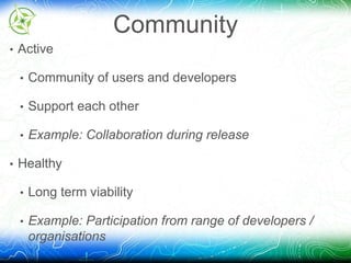 Community 
• Active 
• Community of users and developers 
• Support each other 
• Example: Collaboration during release 
• Healthy 
• Long term viability 
• Example: Participation from range of developers / 
organisations 
 