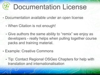 Documentation License 
• Documentation available under an open license 
• When Citation is not enough! 
• Give authors the same ability to “remix” we enjoy as 
developers - really helps when pulling together course 
packs and training material. 
• Example: Creative Commons 
• Tip: Contact Regional OSGeo Chapters for help with 
translation and internationalisation 
 