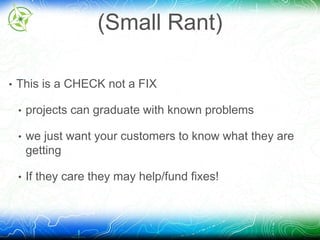 (Small Rant) 
• This is a CHECK not a FIX 
• projects can graduate with known problems 
• we just want your customers to know what they are 
getting 
• If they care they may help/fund fixes! 
 