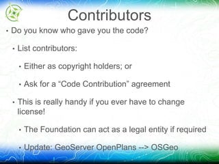 Contributors 
• Do you know who gave you the code? 
• List contributors: 
• Either as copyright holders; or 
• Ask for a “Code Contribution” agreement 
• This is really handy if you ever have to change 
license! 
• The Foundation can act as a legal entity if required 
• Update: GeoServer OpenPlans --> OSGeo 
 