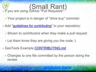 (Small Rant) 
• If you are using GitHub "Pull Requests": 
• Your project is in danger of "drive buy" commits! 
• Add "guidelines for contributing" to your repository: 
• Shown to contributors when they make a pull request 
• Let them know they are giving you the code :) 
• GeoTools Example CONTRIBUTING.md 
• Changes to one file committed by the person doing the 
review 
• Larger? Email a signed contributors license to OSGeo 
 