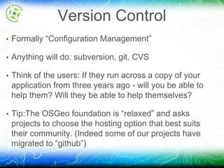 Version Control 
• Formally “Configuration Management” 
• Anything will do: subversion, git, CVS 
• Think of the users: If they run across a copy of your 
application from three years ago - will you be able to 
help them? Will they be able to help themselves? 
• Tip:The OSGeo foundation is “relaxed” and asks 
projects to choose the hosting option that best suits 
their community. (Indeed some of our projects have 
migrated to “github”) 
 
