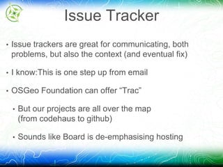 Issue Tracker 
• Issue trackers are great for communicating, both 
problems, but also the context (and eventual fix) 
• I know:This is one step up from email 
• OSGeo Foundation can offer “Trac” 
• But our projects are all over the map 
(from codehaus to github) 
• Sounds like Board is de-emphasising hosting 
 