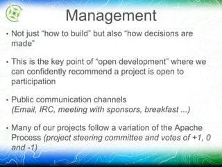 Management 
• Not just “how to build” but also “how decisions are 
made” 
• This is the key point of “open development” where we 
can confidently recommend a project is open to 
participation 
• Public communication channels 
(Email, IRC, meeting with sponsors, breakfast ...) 
• Many of our projects follow a variation of the Apache 
Process (project steering committee and votes of +1, 0 
and -1) 
 