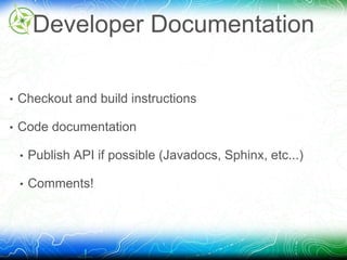 Developer Documentation 
• Checkout and build instructions 
• Code documentation 
• Publish API if possible (Javadocs, Sphinx, etc...) 
• Comments! 
 