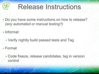 Release Instructions 
• Do you have some instructions on how to release? 
(any automated or manual testing?) 
• Informal: 
• Verify nightly build passed tests and Tag 
• Formal: 
• Code freeze, release candidates, tag in version 
control 
 