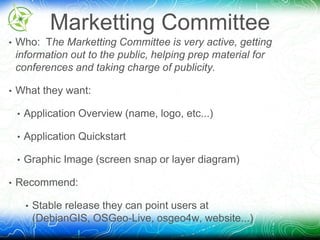 Marketting Committee 
• Who: The Marketting Committee is very active, getting 
information out to the public, helping prep material for 
conferences and taking charge of publicity. 
• What they want: 
• Application Overview (name, logo, etc...) 
• Application Quickstart 
• Graphic Image (screen snap or layer diagram) 
• Recommend: 
• Stable release they can point users at 
(DebianGIS, OSGeo-Live, osgeo4w, website...) 
 