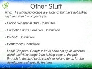Other Stuff 
• Who: The following groups are around, but have not asked 
anything from the projects yet! 
• Public Geospatial Data Committee 
• Education and Curriculum Committee 
• Website Committee 
• Conference Committee 
• Local Chapters: Chapters have been set up all over the 
world, activities range from talking shop at the pub, 
through to focused code sprints or raising funds for the 
development of specific features. 
 