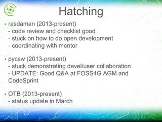 Hatching 
• rasdaman (2013-present) 
- code review and checklist good 
- stuck on how to do open development 
- coordinating with mentor 
• pycsw (2013-present) 
- stuck demonstrating devel/user collaboration 
- UPDATE: Good Q&A at FOSS4G AGM and 
CodeSprint 
• OTB (2013-present) 
- status update in March 
 