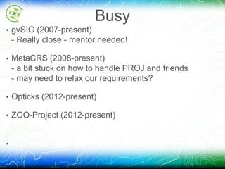 Busy 
• gvSIG (2007-present) 
- Really close - mentor needed! 
• MetaCRS (2008-present) 
- a bit stuck on how to handle PROJ and friends 
- may need to relax our requirements? 
• Opticks (2012-present) 
• ZOO-Project (2012-present) 
• 
 