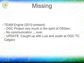 Missing 
• TEAM Engine (2012-present) 
- OGC Project very much in the spirit of OSGeo. 
- No communication ... ever 
- UPDATE: Caught up with Luis and Justin at OGC TC 
Calgary 
 
