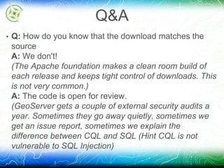 Q&A 
• Q: How do you know that the download matches the 
source 
A: We don't! 
(The Apache foundation makes a clean room build of 
each release and keeps tight control of downloads. This 
is not very common.) 
A: The code is open for review. 
(GeoServer gets a couple of external security audits a 
year. Sometimes they go away quietly, sometimes we 
get an issue report, sometimes we explain the 
difference between CQL and SQL (Hint CQL is not 
vulnerable to SQL Injection) 
 
