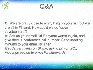 Q&A 
• Q: We are pretty close to everything on your list, but we 
are all in Finland. How could we do "open 
development"? 
A: Ask on your email list if anyone wants to join, and 
give them a conference call number. Send meeting 
minuets to your email list after. 
GeoServer meets on Skype, ask to join on IRC, 
meetings posted to email list afterwards 
 