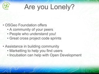 Are you Lonely? 
• OSGeo Foundation offers 
• A community of your peers 
• People who understand you! 
• Great cross project code sprints 
• Assistance in building community 
• Marketting to help you find users 
• Incubation can help with Open Development 
 