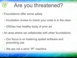 Are you threatened? 
• Foundations offer some safety 
• Incubation review to check your code is in the clear 
• OSGeo has healthy body of prior art 
• An area where we collaborate with other foundations: 
• Our focus is on fostering spatial software and 
promoting use 
• We are not a strict “IP” machine 
 