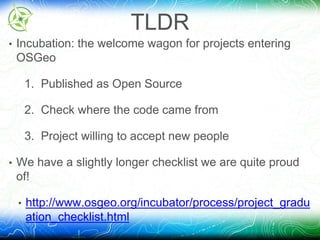 TLDR 
• Incubation: the welcome wagon for projects entering 
OSGeo 
1. Published as Open Source 
2. Check where the code came from 
3. Project willing to accept new people 
• We have a slightly longer checklist we are quite proud 
of! 
• http://www.osgeo.org/incubator/process/project_gradu 
ation_checklist.html 
 