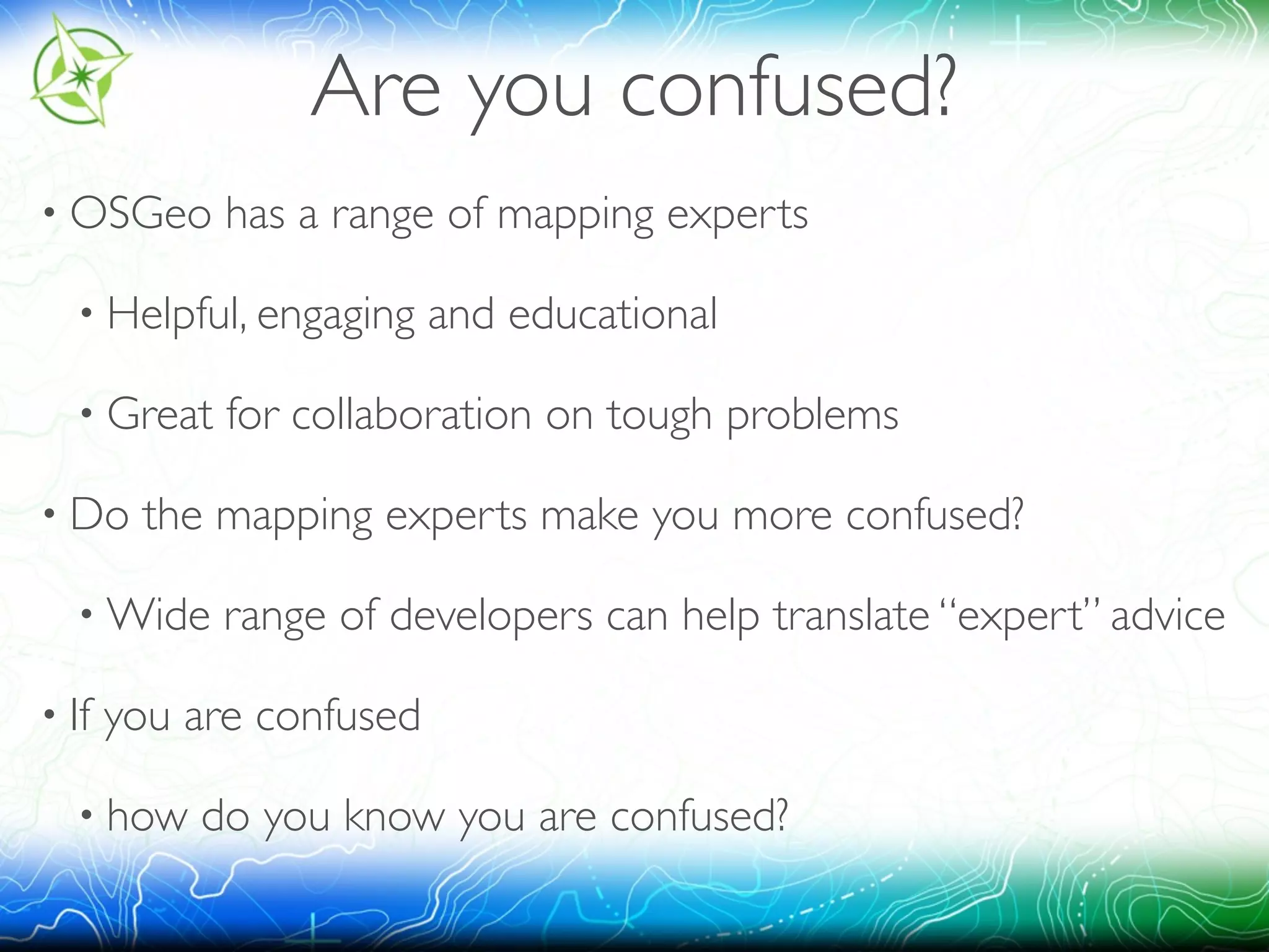 Are you confused? 
• OSGeo has a range of mapping experts 
• Helpful, engaging and educational 
• Great for collaboration on tough problems 
• Do the mapping experts make you more confused? 
•Wide range of developers can help translate “expert” advice 
• If you are confused 
• how do you know you are confused? 
 