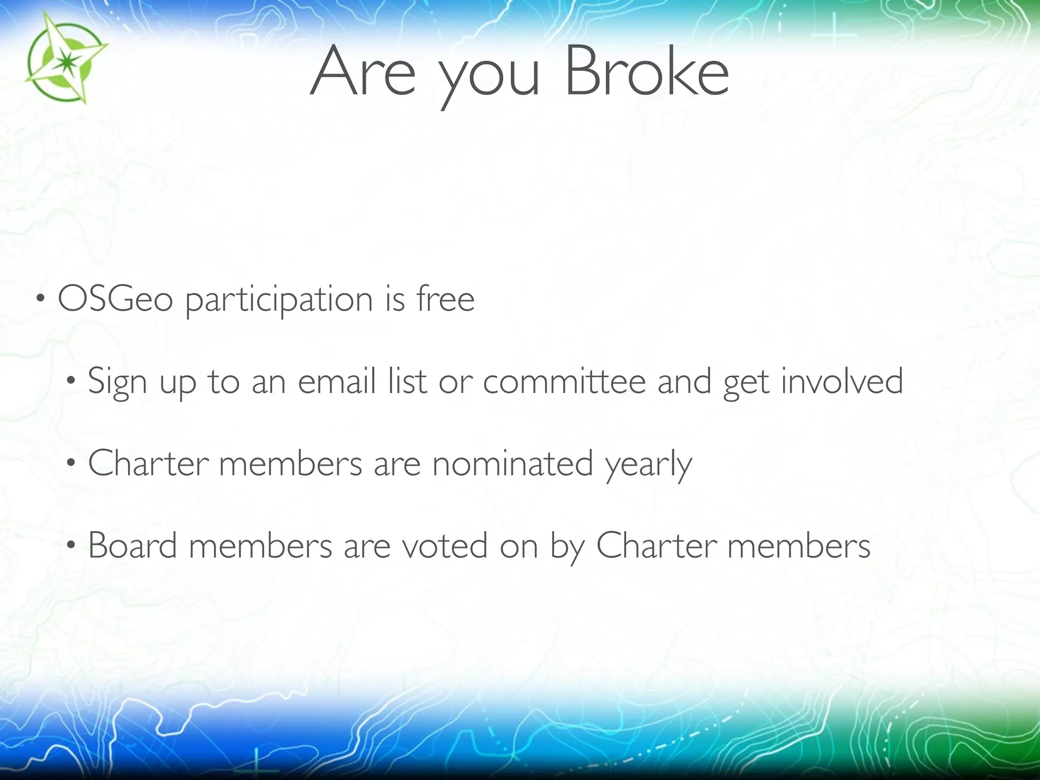 Are you Broke 
• OSGeo participation is free 
• Sign up to an email list or committee and get involved 
• Charter members are nominated yearly 
• Board members are voted on by Charter members 
 