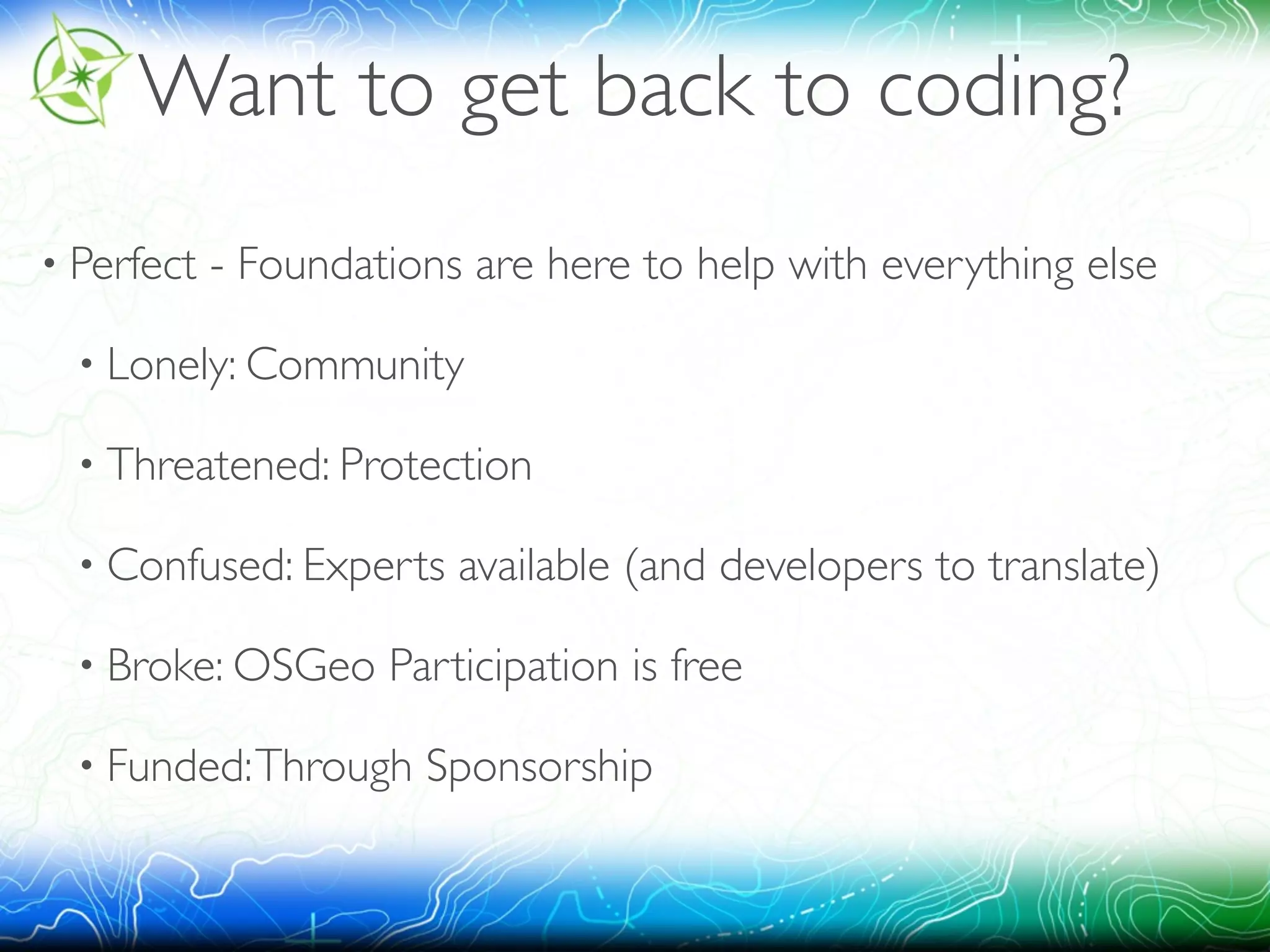 Want to get back to coding? 
• Perfect - Foundations are here to help with everything else 
• Lonely: Community 
• Threatened: Protection 
• Confused: Experts available (and developers to translate) 
• Broke: OSGeo Participation is free 
• Funded: Through Sponsorship 
 