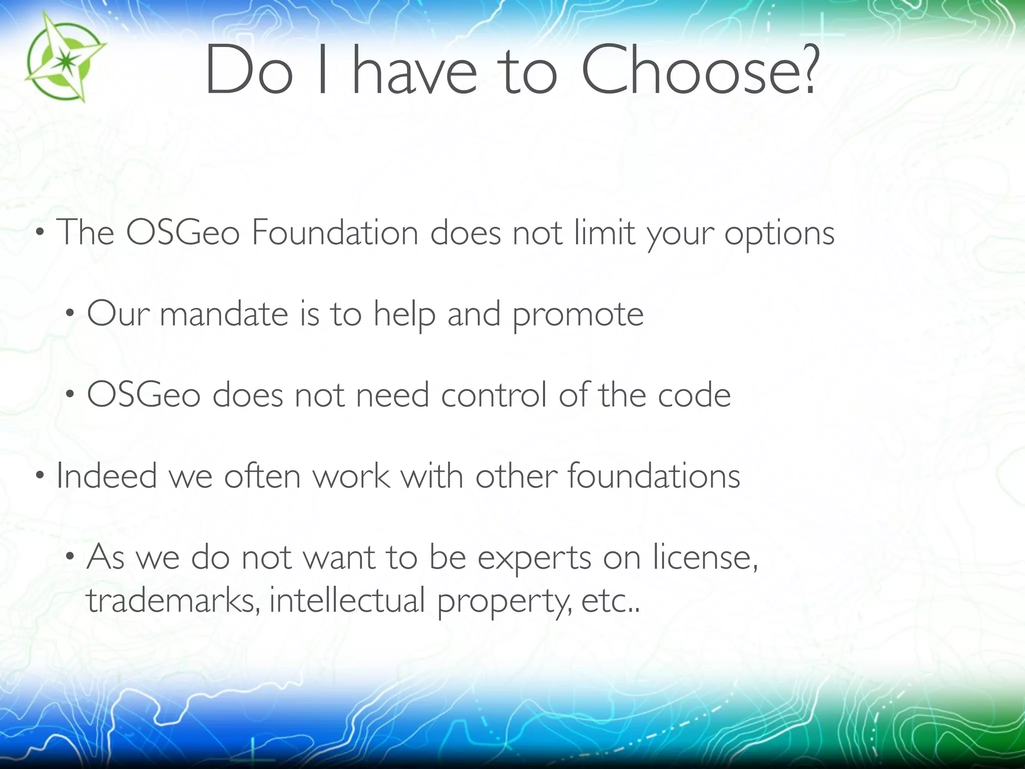 Do I have to Choose? 
• The OSGeo Foundation does not limit your options 
• Our mandate is to help and promote 
• OSGeo does not need control of the code 
• Indeed we often work with other foundations 
• As we do not want to be experts on license, 
trademarks, intellectual property, etc.. 
 