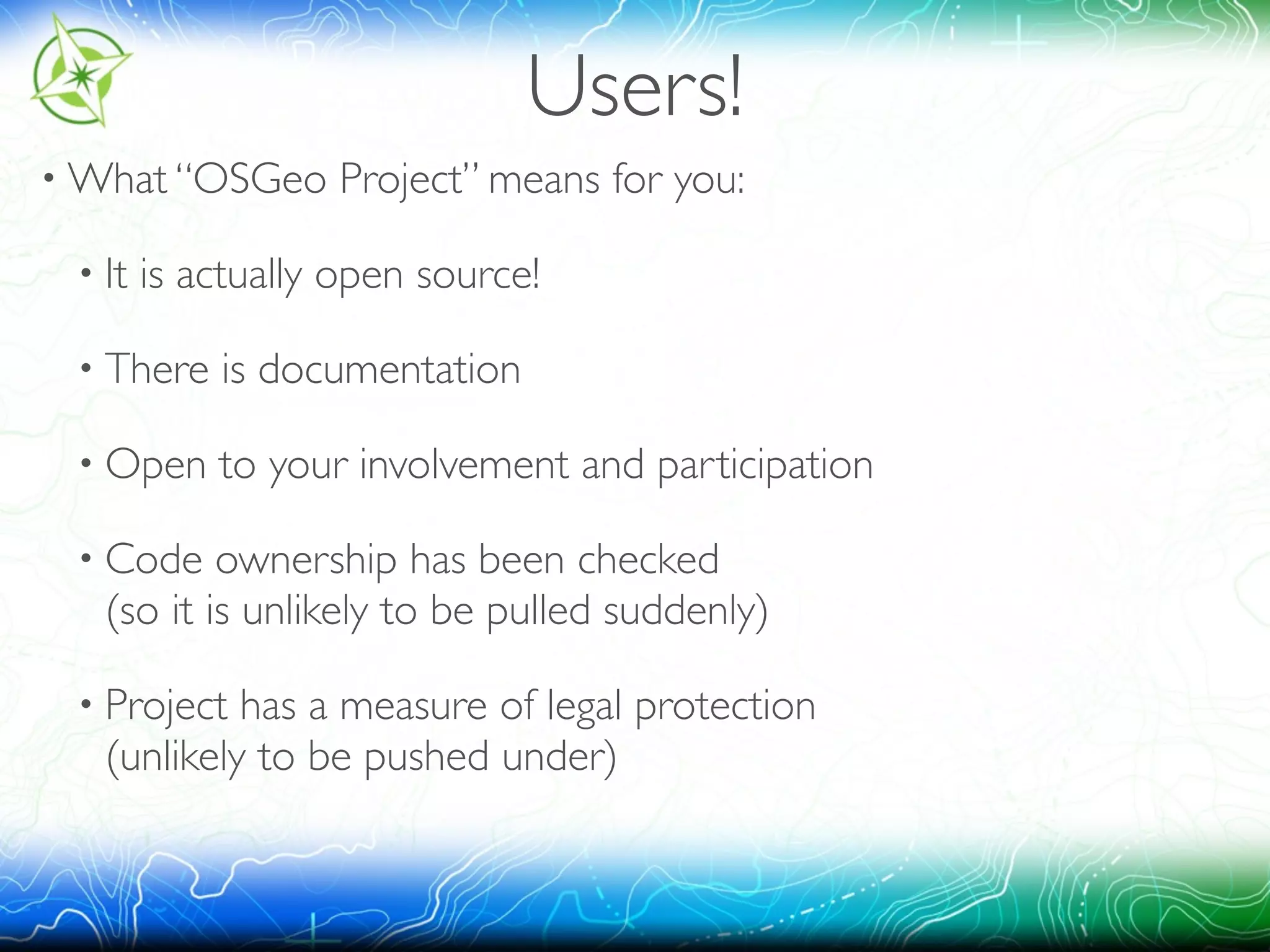 Users! 
•What “OSGeo Project” means for you: 
• It is actually open source! 
• There is documentation 
• Open to your involvement and participation 
• Code ownership has been checked 
(so it is unlikely to be pulled suddenly) 
• Project has a measure of legal protection 
(unlikely to be pushed under) 
 