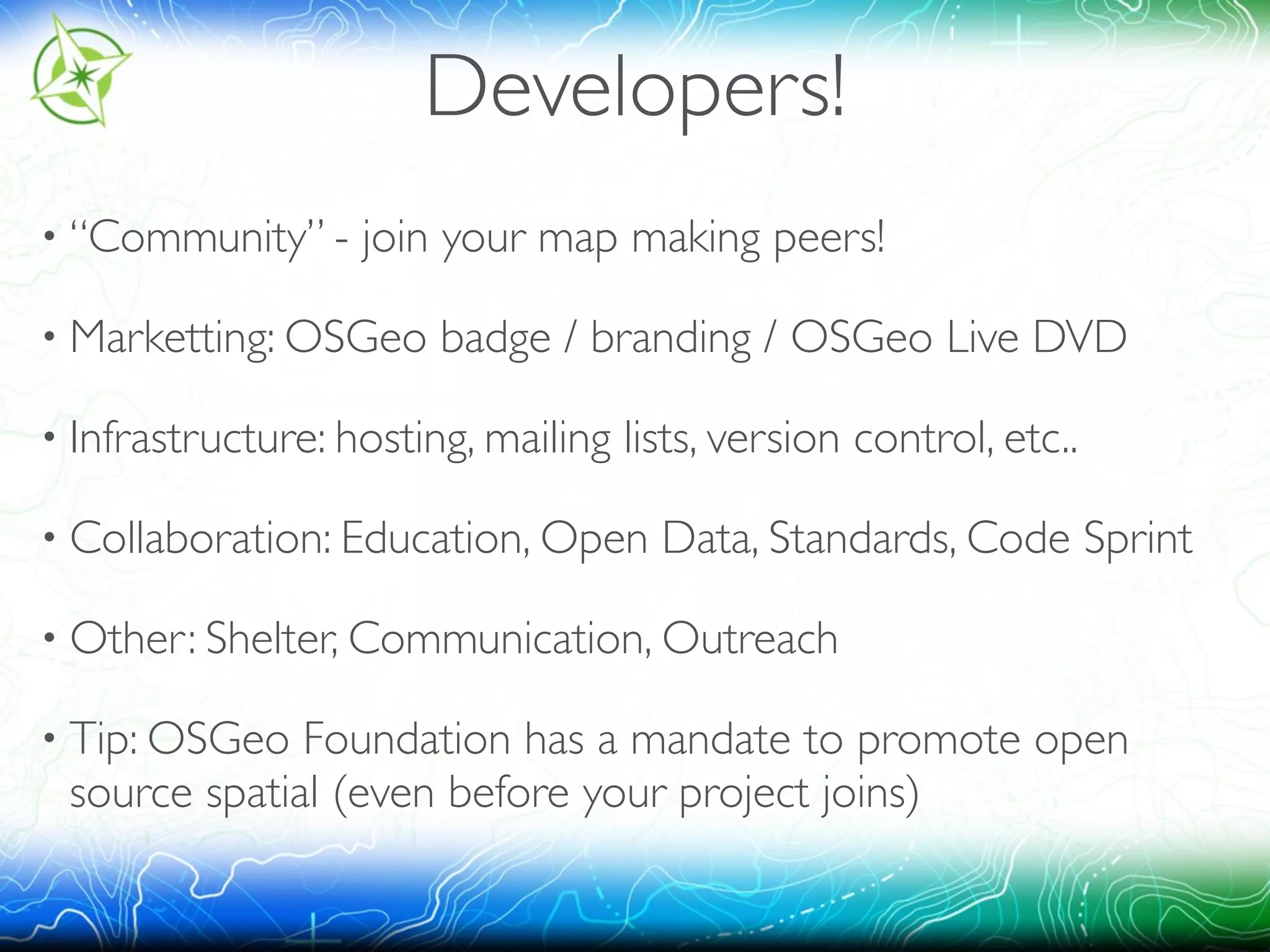 Developers! 
• “Community” - join your map making peers! 
• Marketting: OSGeo badge / branding / OSGeo Live DVD 
• Infrastructure: hosting, mailing lists, version control, etc.. 
• Collaboration: Education, Open Data, Standards, Code Sprint 
• Other: Shelter, Communication, Outreach 
• Tip: OSGeo Foundation has a mandate to promote open 
source spatial (even before your project joins) 
 
