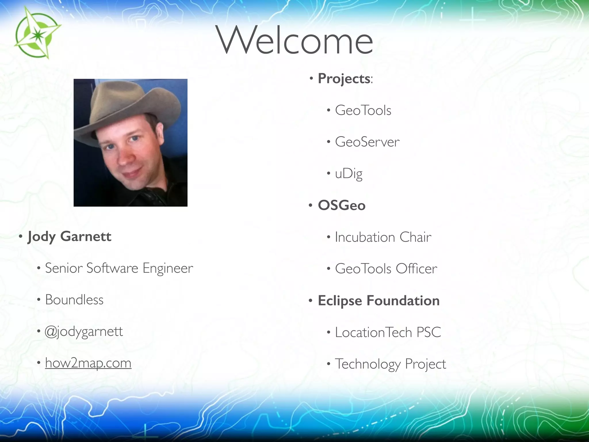 Welcome 
! 
! 
! 
! 
! 
• Jody Garnett 
• Senior Software Engineer 
• Boundless 
• @jodygarnett 
• how2map.com 
! 
• Projects: 
• GeoTools 
• GeoServer 
• uDig 
• OSGeo 
• Incubation Chair 
• GeoTools Officer 
• Eclipse Foundation 
• LocationTech PSC 
• Technology Project 
 