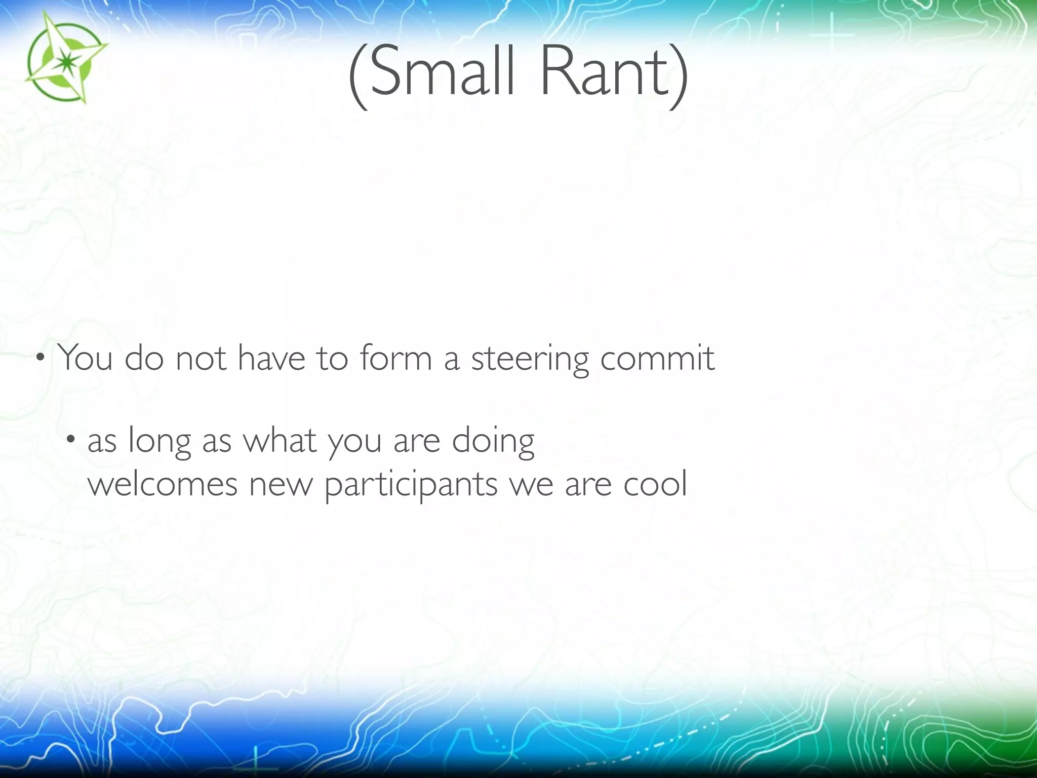 (Small Rant) 
• You do not have to form a steering commit 
• as long as what you are doing 
welcomes new participants we are cool 
 