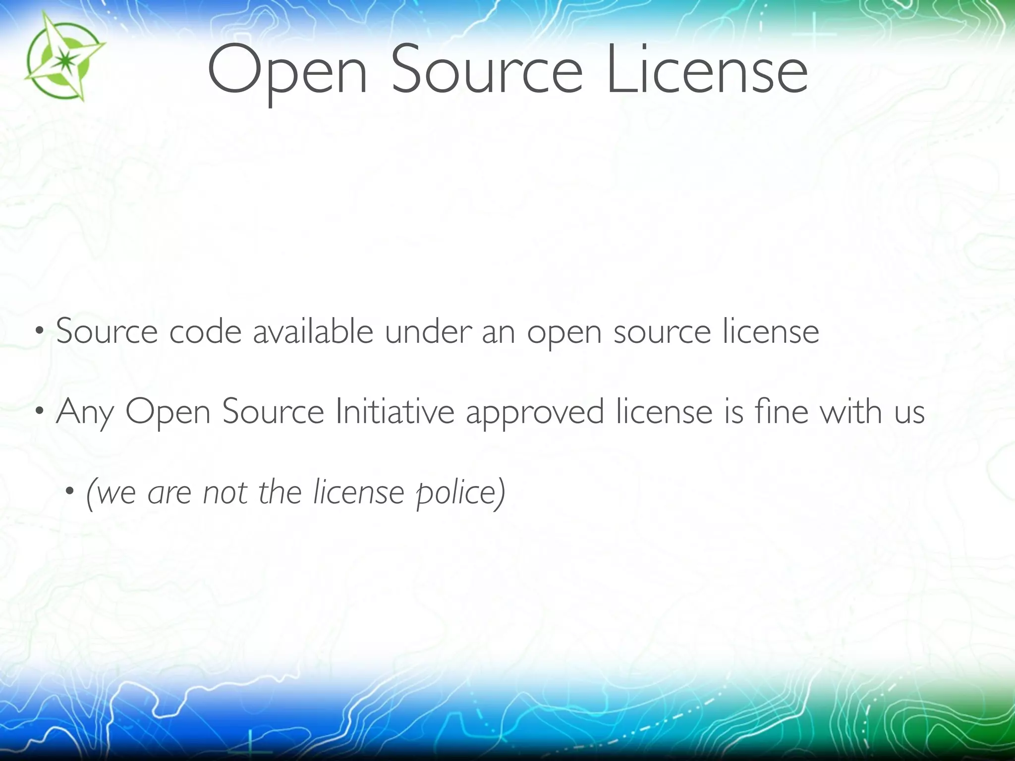 Open Source License 
• Source code available under an open source license 
• Any Open Source Initiative approved license is fine with us 
• (we are not the license police) 
 