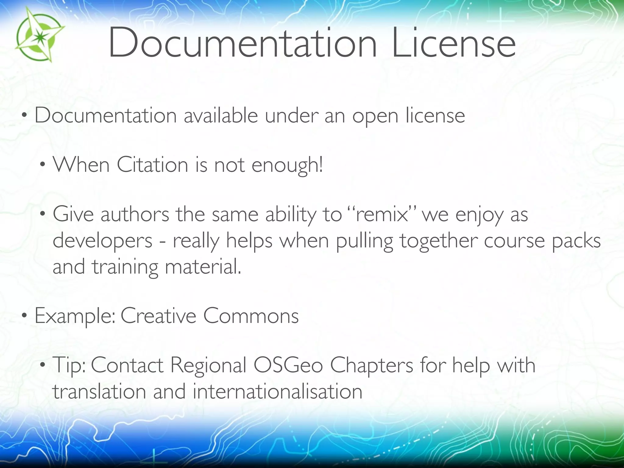 Documentation License 
• Documentation available under an open license 
•When Citation is not enough! 
• Give authors the same ability to “remix” we enjoy as 
developers - really helps when pulling together course packs 
and training material. 
• Example: Creative Commons 
• Tip: Contact Regional OSGeo Chapters for help with 
translation and internationalisation 
 
