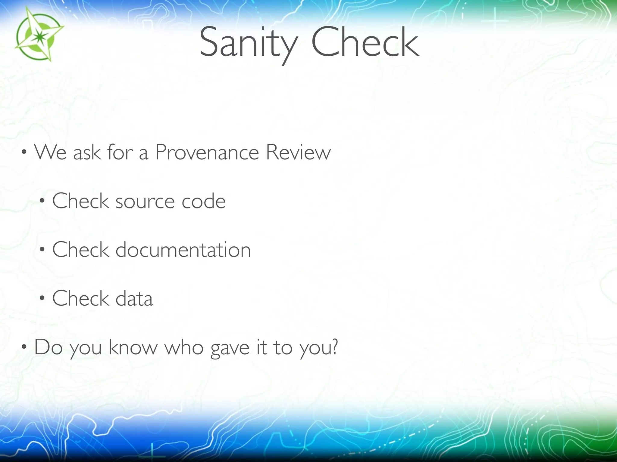 Sanity Check 
•We ask for a Provenance Review 
• Check source code 
• Check documentation 
• Check data 
• Do you know who gave it to you? 
 