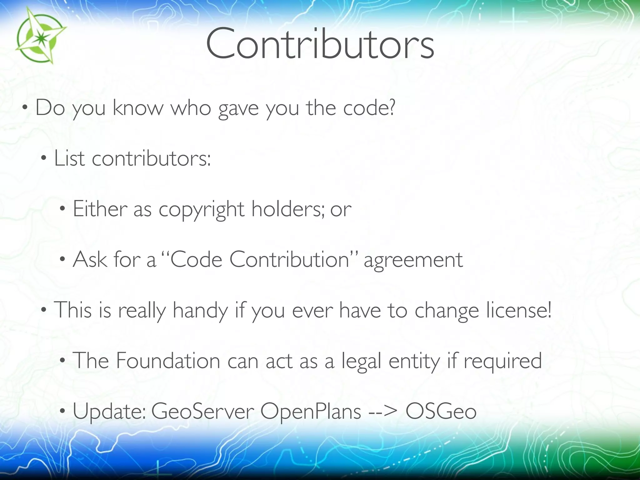 Contributors 
• Do you know who gave you the code? 
• List contributors: 
• Either as copyright holders; or 
• Ask for a “Code Contribution” agreement 
• This is really handy if you ever have to change license! 
• The Foundation can act as a legal entity if required 
• Update: GeoServer OpenPlans --> OSGeo 
 