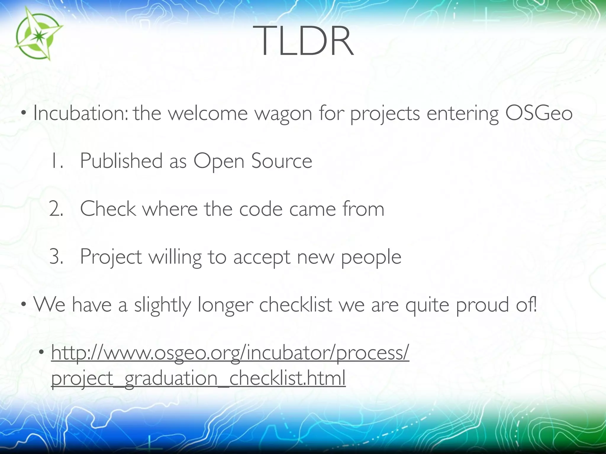 TLDR 
• Incubation: the welcome wagon for projects entering OSGeo 
1. Published as Open Source 
2. Check where the code came from 
3. Project willing to accept new people 
•We have a slightly longer checklist we are quite proud of! 
• http://www.osgeo.org/incubator/process/ 
project_graduation_checklist.html 
 