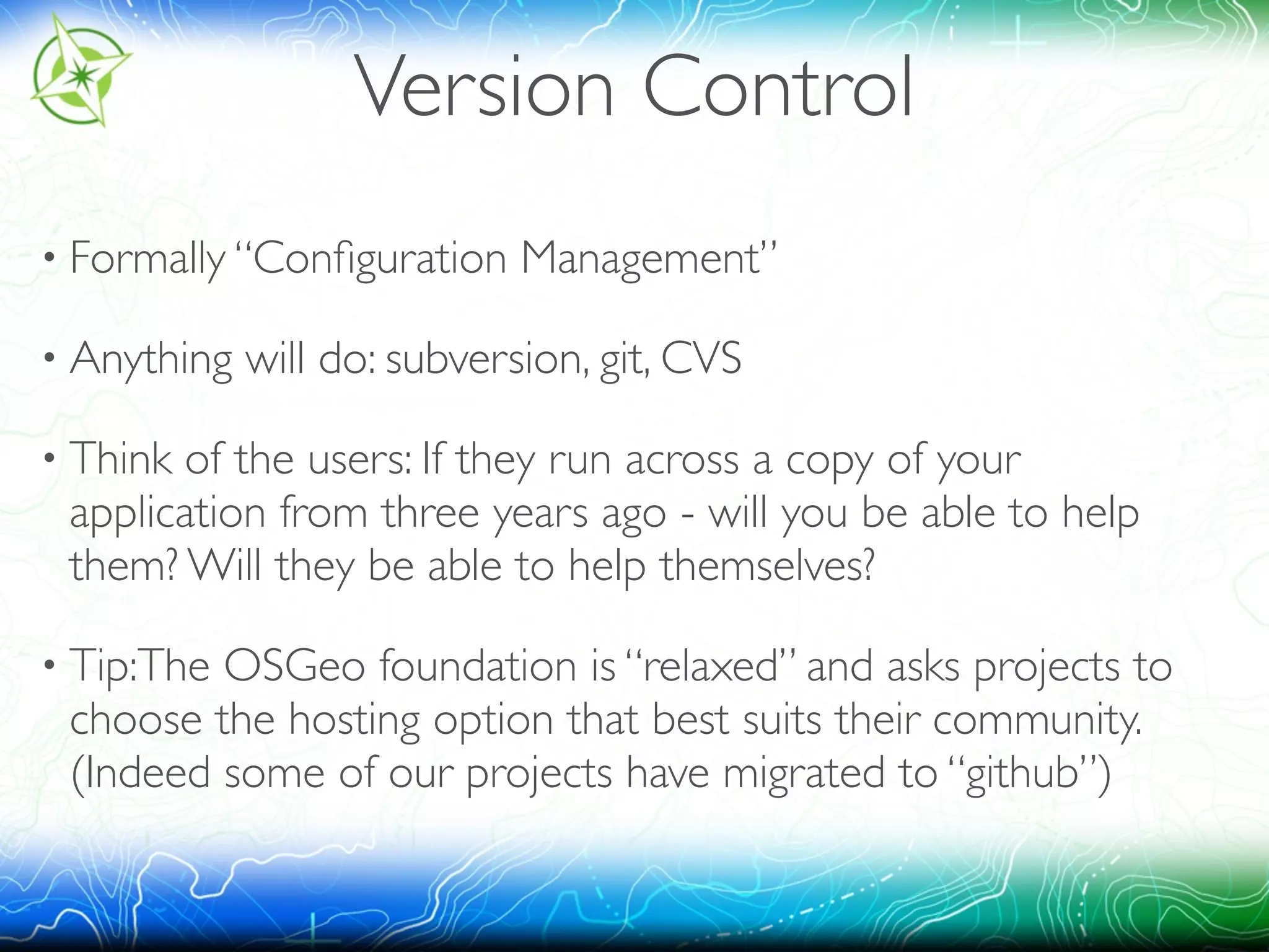 Version Control 
• Formally “Configuration Management” 
• Anything will do: subversion, git, CVS 
• Think of the users: If they run across a copy of your 
application from three years ago - will you be able to help 
them? Will they be able to help themselves? 
• Tip:The OSGeo foundation is “relaxed” and asks projects to 
choose the hosting option that best suits their community. 
(Indeed some of our projects have migrated to “github”) 
 