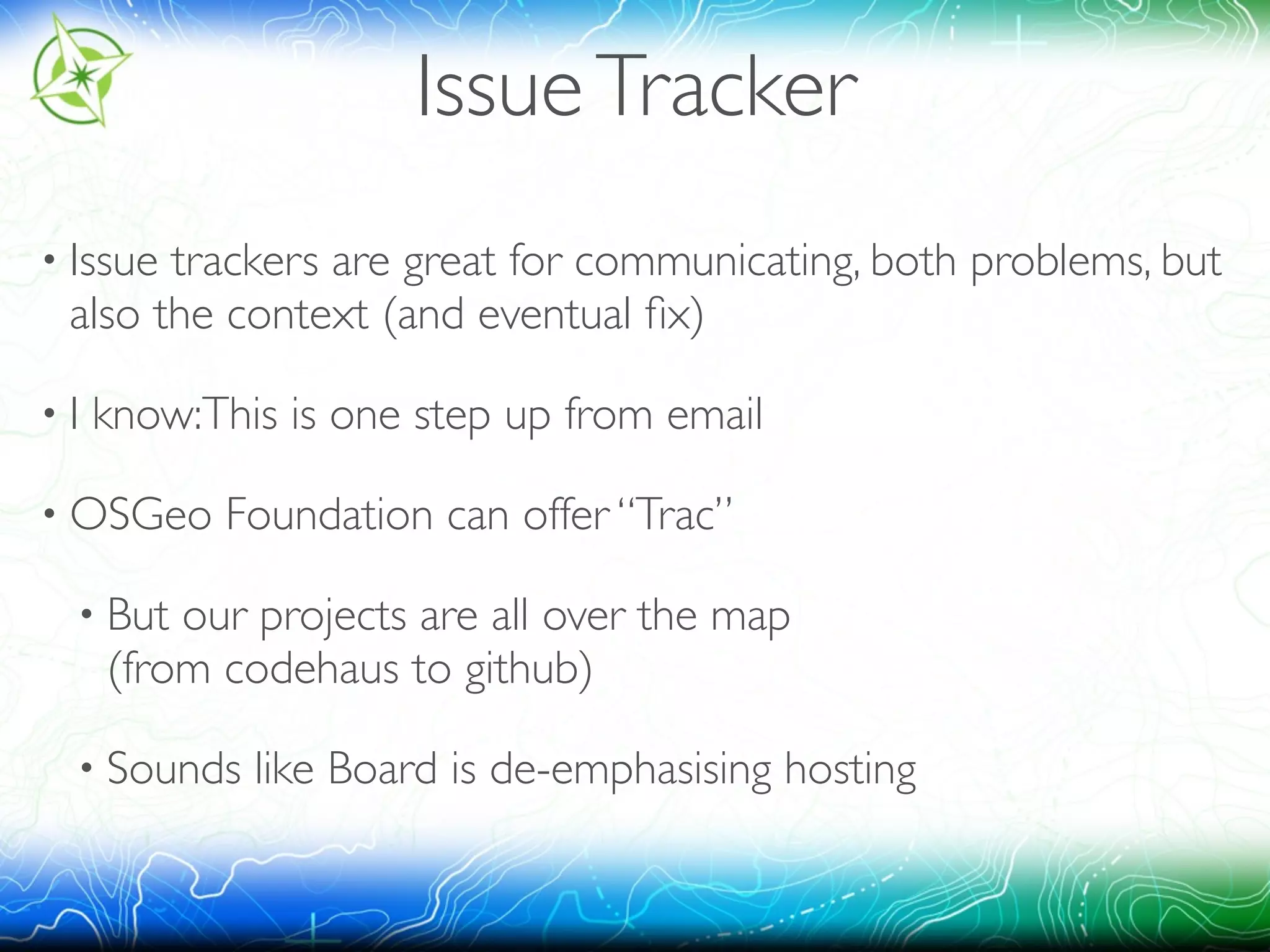 Issue Tracker 
• Issue trackers are great for communicating, both problems, but 
also the context (and eventual fix) 
• I know:This is one step up from email 
• OSGeo Foundation can offer “Trac” 
• But our projects are all over the map 
(from codehaus to github) 
• Sounds like Board is de-emphasising hosting 
 