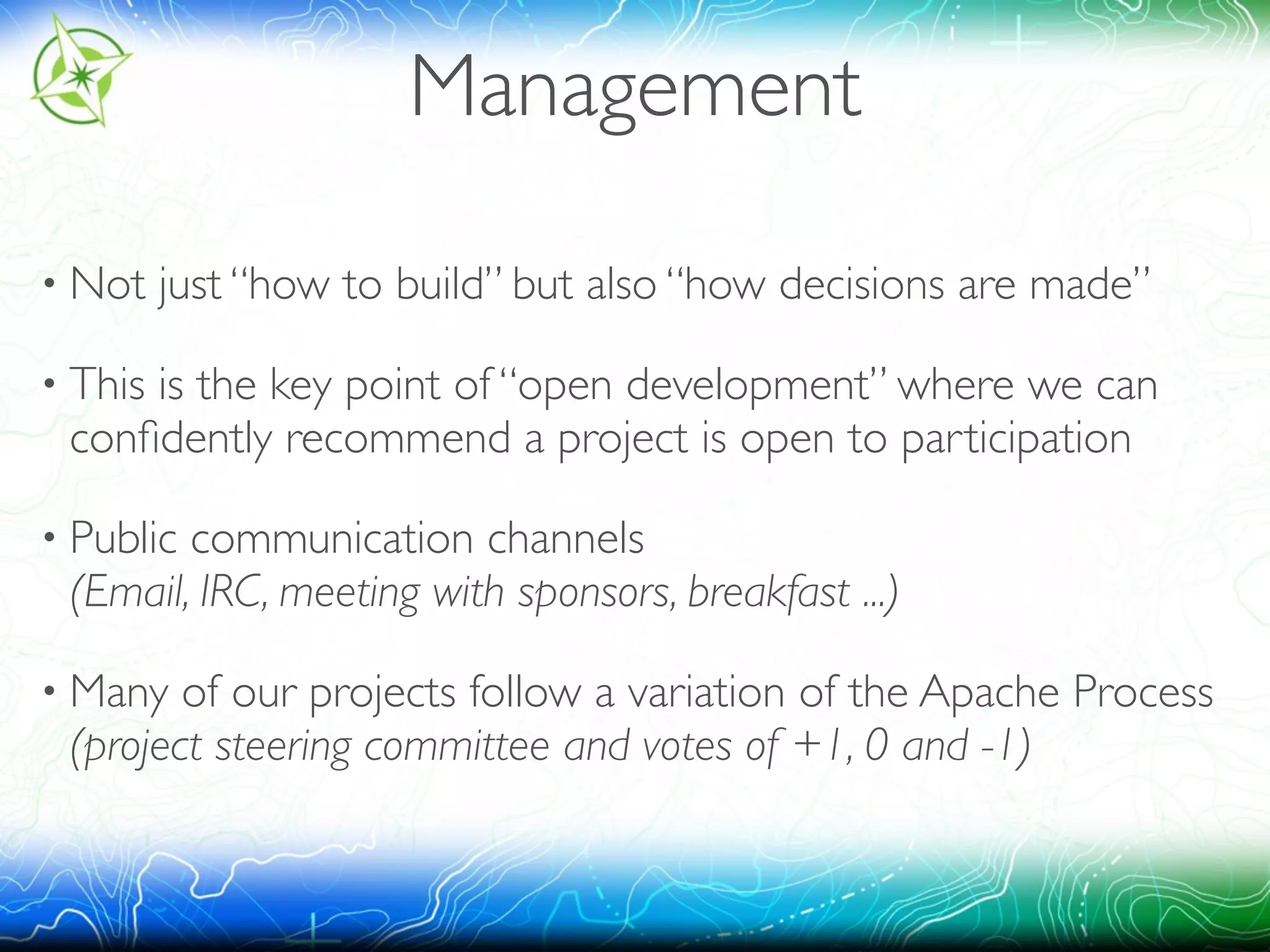 Management 
• Not just “how to build” but also “how decisions are made” 
• This is the key point of “open development” where we can 
confidently recommend a project is open to participation 
• Public communication channels 
(Email, IRC, meeting with sponsors, breakfast ...) 
• Many of our projects follow a variation of the Apache Process 
(project steering committee and votes of +1, 0 and -1) 
 
