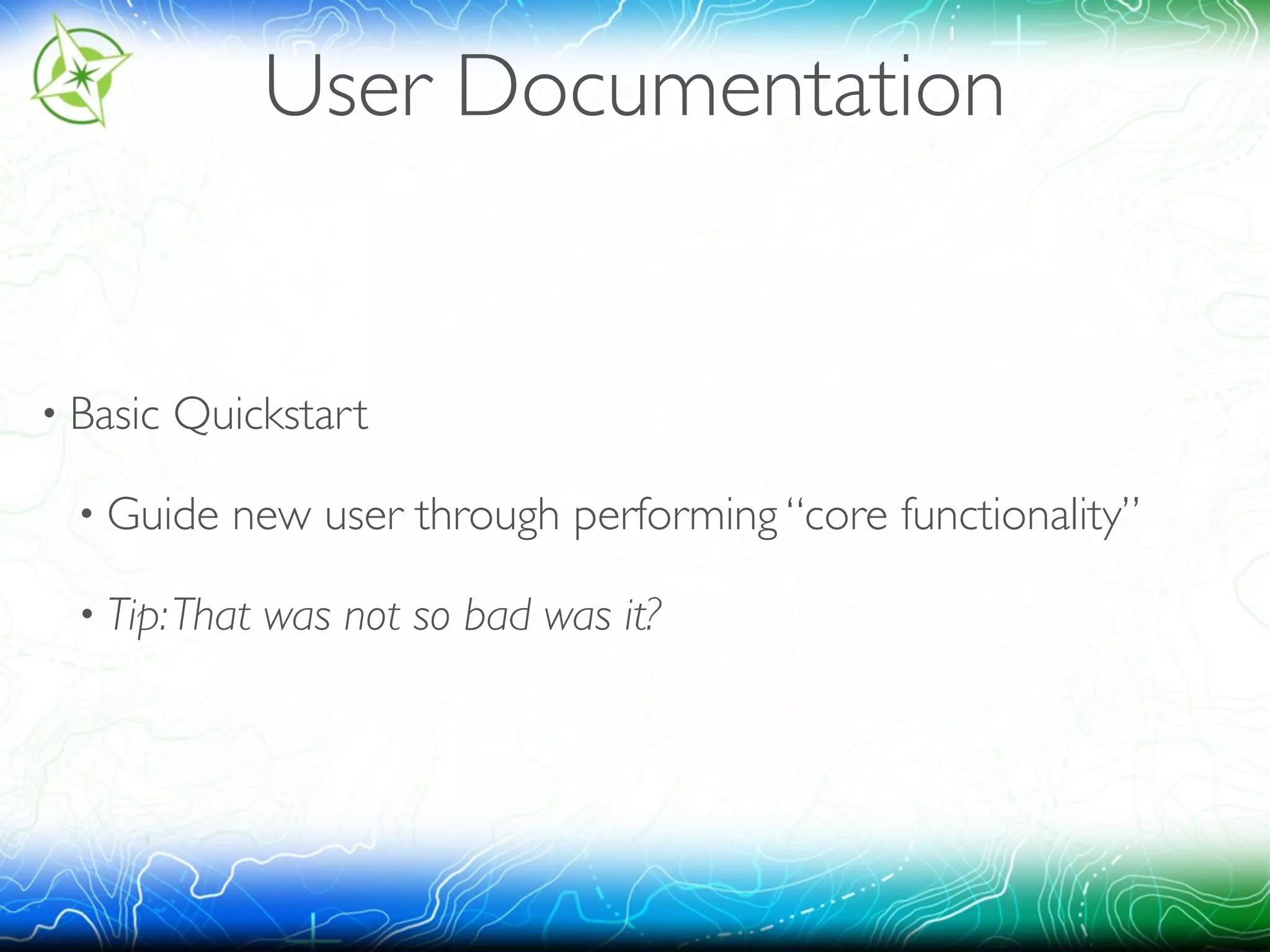 User Documentation 
• Basic Quickstart 
• Guide new user through performing “core functionality” 
• Tip: That was not so bad was it? 
 