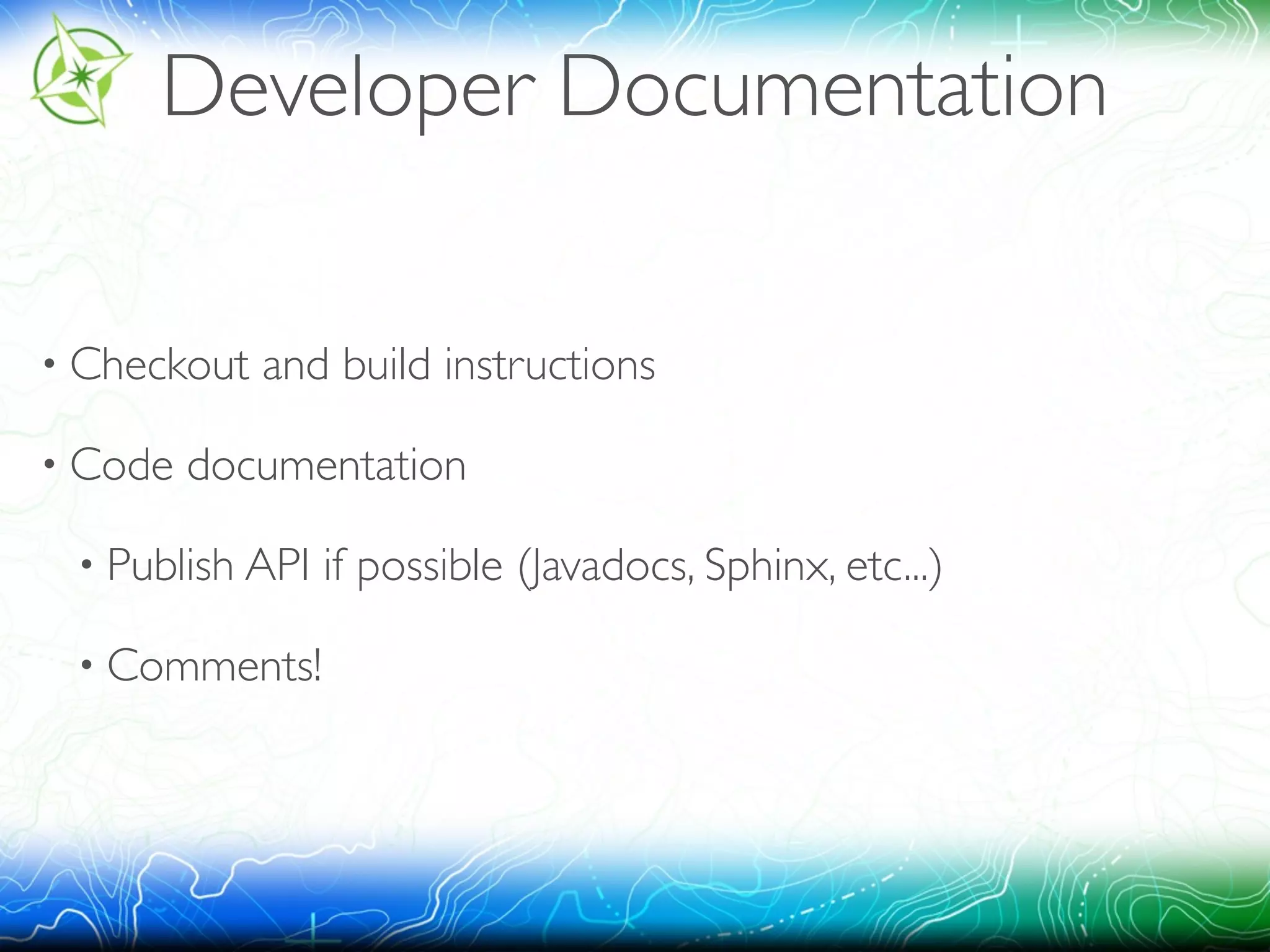 Developer Documentation 
• Checkout and build instructions 
• Code documentation 
• Publish API if possible (Javadocs, Sphinx, etc...) 
• Comments! 
 