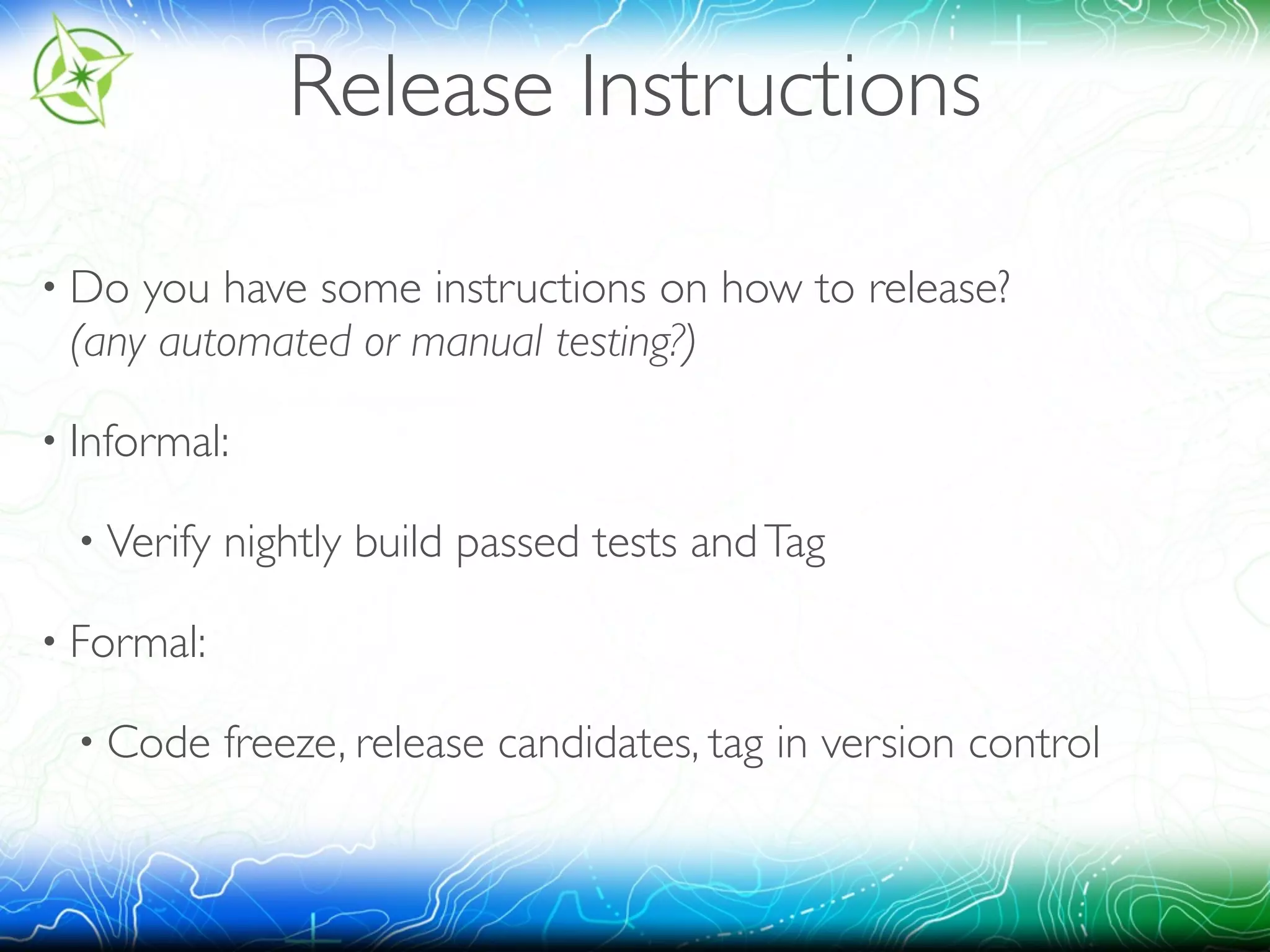 Release Instructions 
• Do you have some instructions on how to release? 
(any automated or manual testing?) 
• Informal: 
• Verify nightly build passed tests and Tag 
• Formal: 
• Code freeze, release candidates, tag in version control 
 