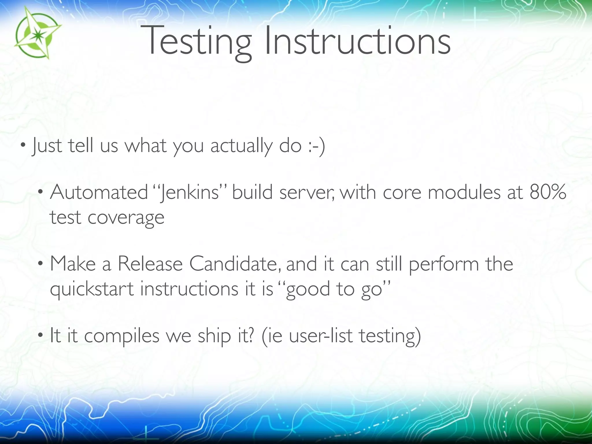 Testing Instructions 
• Just tell us what you actually do :-) 
• Automated “Jenkins” build server, with core modules at 80% 
test coverage 
• Make a Release Candidate, and it can still perform the 
quickstart instructions it is “good to go” 
• It it compiles we ship it? (ie user-list testing) 
 