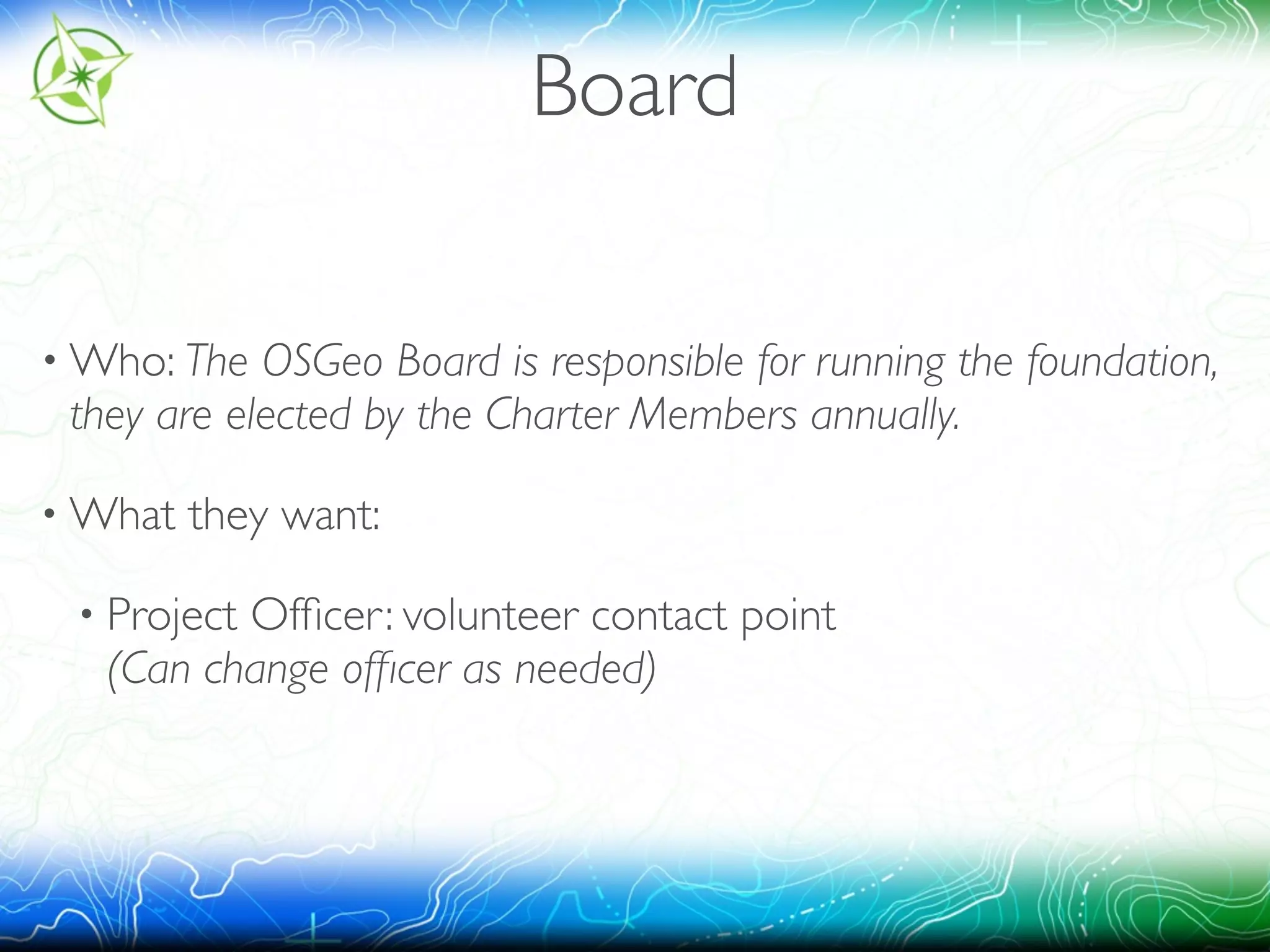 Board 
•Who: The OSGeo Board is responsible for running the foundation, 
they are elected by the Charter Members annually. 
•What they want: 
• Project Officer: volunteer contact point 
(Can change officer as needed) 
 