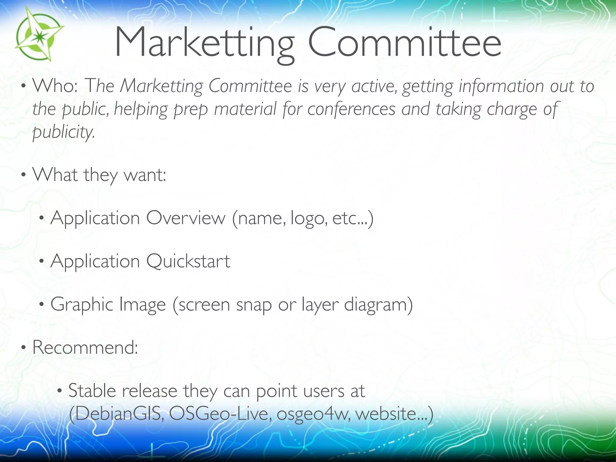 Marketting Committee 
•Who: The Marketting Committee is very active, getting information out to 
the public, helping prep material for conferences and taking charge of 
publicity. 
•What they want: 
• Application Overview (name, logo, etc...) 
• Application Quickstart 
• Graphic Image (screen snap or layer diagram) 
• Recommend: 
• Stable release they can point users at 
(DebianGIS, OSGeo-Live, osgeo4w, website...) 
 