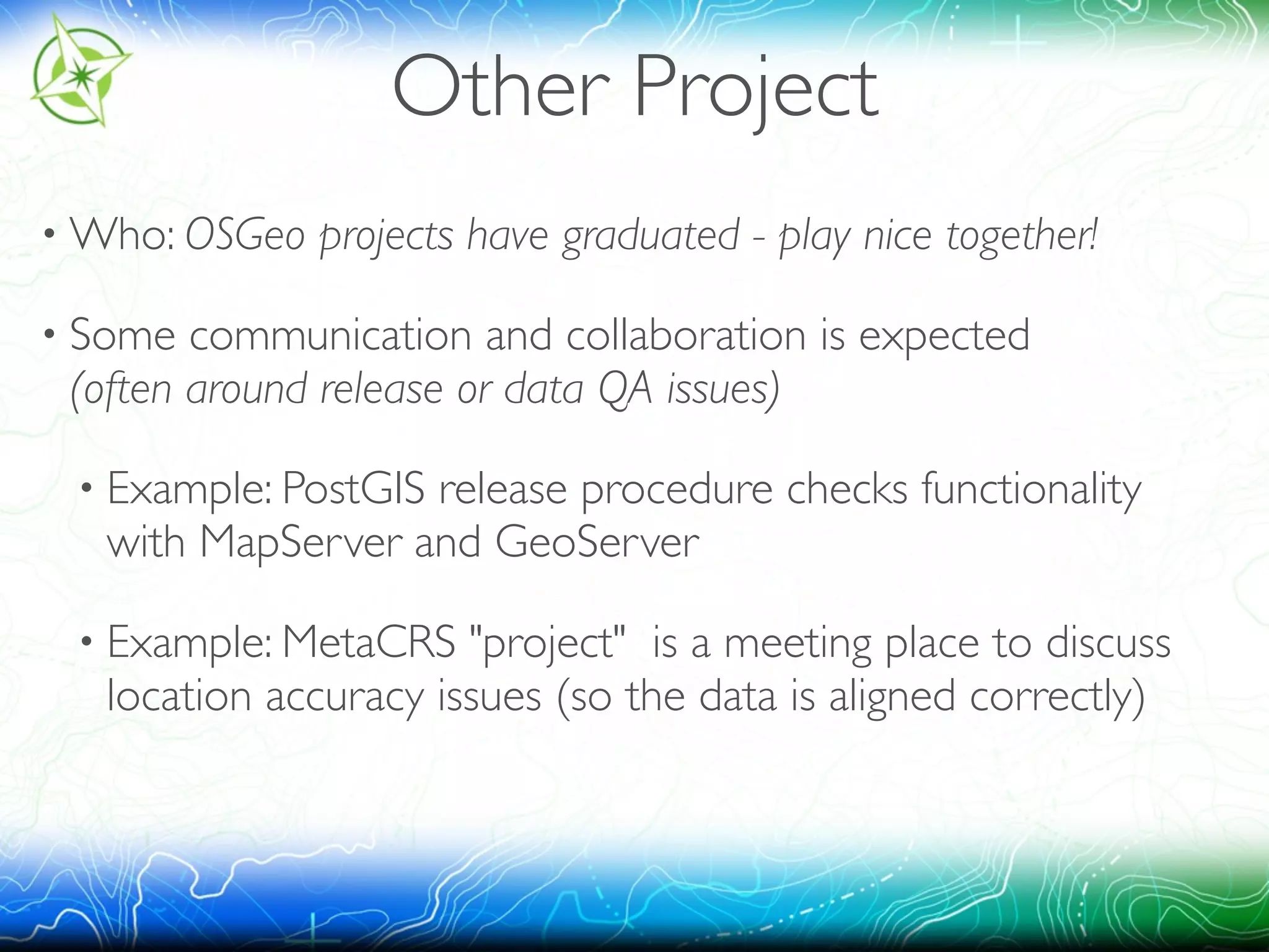 Other Project 
•Who: OSGeo projects have graduated - play nice together! 
• Some communication and collaboration is expected 
(often around release or data QA issues) 
• Example: PostGIS release procedure checks functionality 
with MapServer and GeoServer 
• Example: MetaCRS "project" is a meeting place to discuss 
location accuracy issues (so the data is aligned correctly) 
 