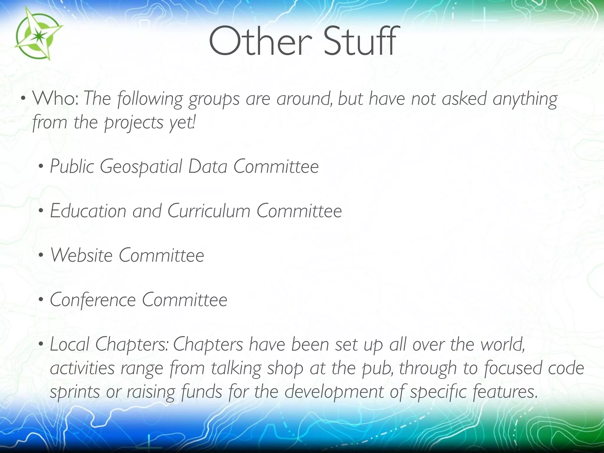 Other Stuff 
•Who: The following groups are around, but have not asked anything 
from the projects yet! 
• Public Geospatial Data Committee 
• Education and Curriculum Committee 
•Website Committee 
• Conference Committee 
• Local Chapters: Chapters have been set up all over the world, 
activities range from talking shop at the pub, through to focused code 
sprints or raising funds for the development of specific features. 
 