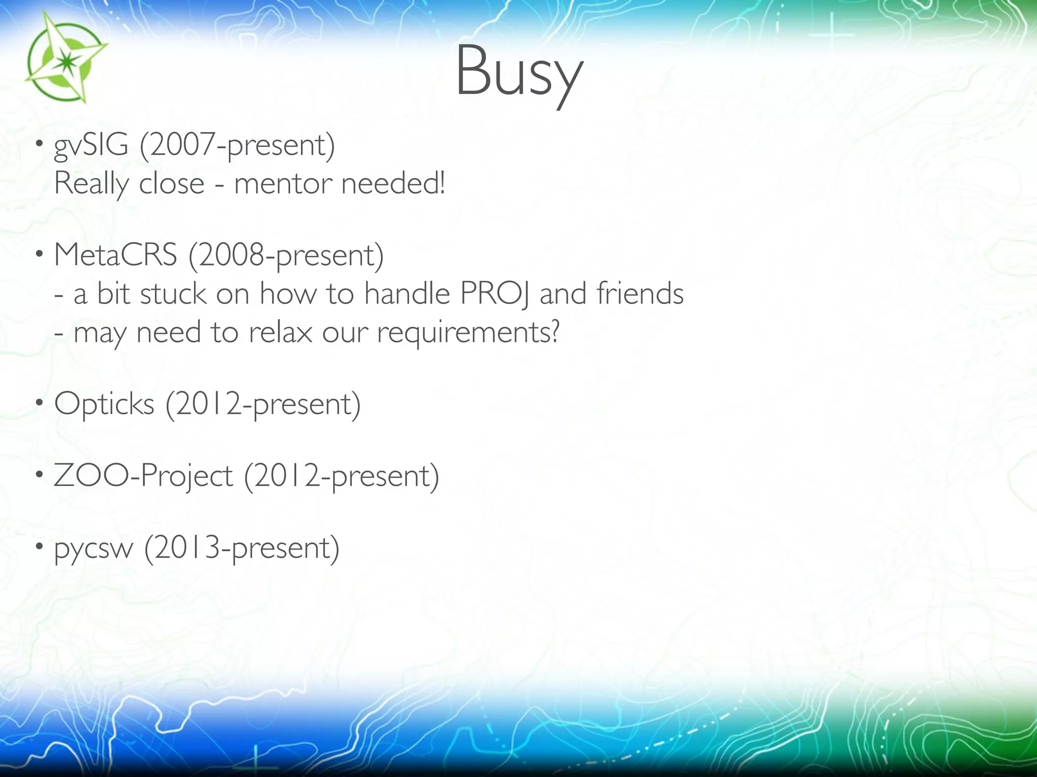 Busy 
• gvSIG (2007-present) 
Really close - mentor needed! 
• MetaCRS (2008-present) 
- a bit stuck on how to handle PROJ and friends 
- may need to relax our requirements? 
• Opticks (2012-present) 
• ZOO-Project (2012-present) 
• pycsw (2013-present) 
 