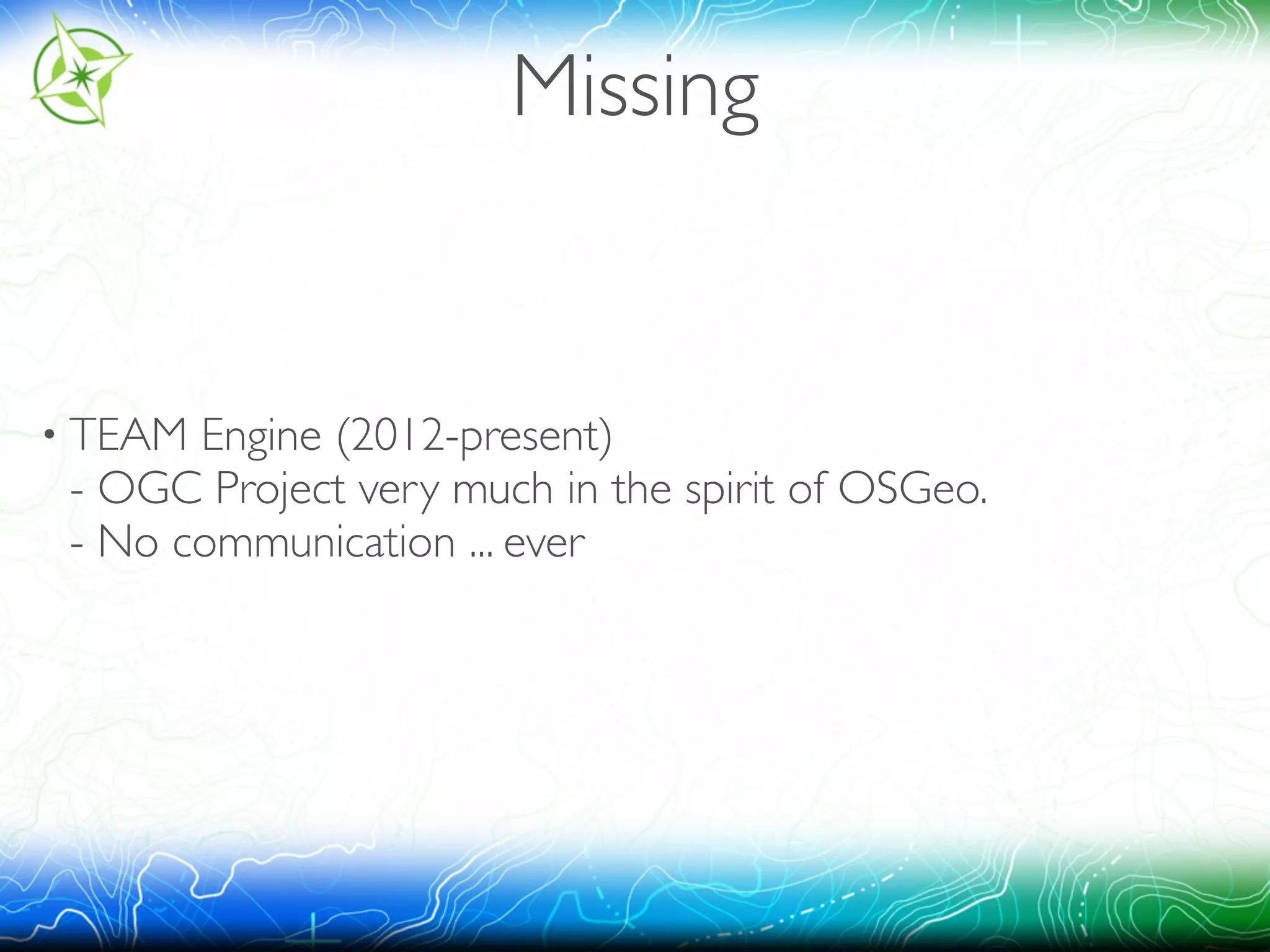 Missing 
• TEAM Engine (2012-present) 
- OGC Project very much in the spirit of OSGeo. 
- No communication ... ever 
 