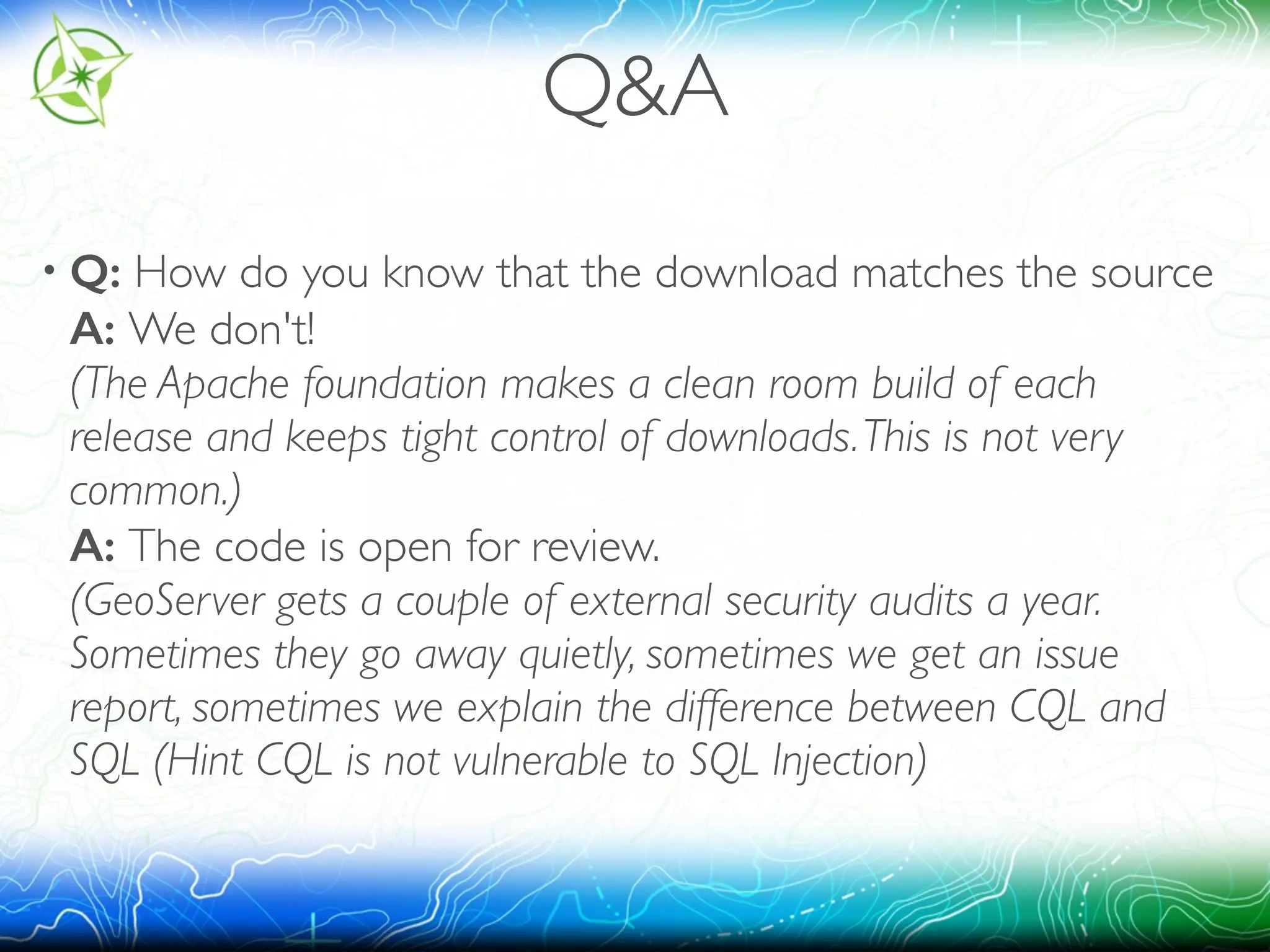 Q&A 
• Q: How do you know that the download matches the source 
A: We don't! 
(The Apache foundation makes a clean room build of each 
release and keeps tight control of downloads. This is not very 
common.) 
A: The code is open for review. 
(GeoServer gets a couple of external security audits a year. 
Sometimes they go away quietly, sometimes we get an issue 
report, sometimes we explain the difference between CQL and 
SQL (Hint CQL is not vulnerable to SQL Injection) 
 
