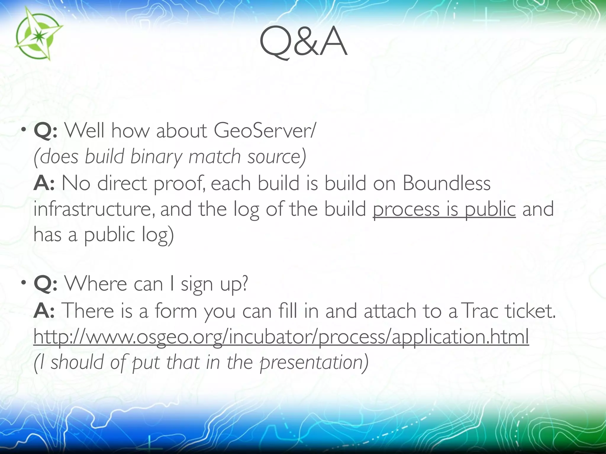 Q&A 
• Q: Well how about GeoServer/ 
(does build binary match source) 
A: No direct proof, each build is build on Boundless 
infrastructure, and the log of the build process is public and 
has a public log) 
• Q: Where can I sign up? 
A: There is a form you can fill in and attach to a Trac ticket. 
http://www.osgeo.org/incubator/process/application.html 
(I should of put that in the presentation) 
 